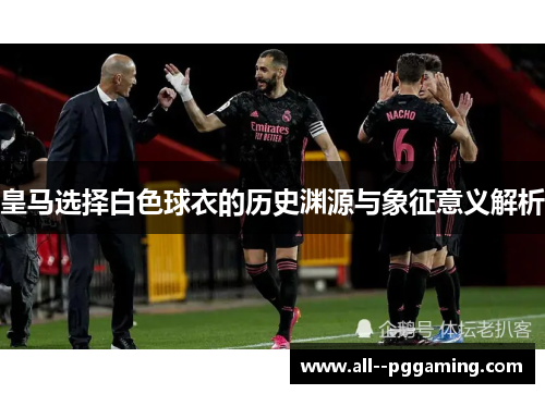 皇马选择白色球衣的历史渊源与象征意义解析