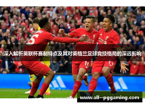 深入解析英联杯赛制特点及其对英格兰足球竞技格局的深远影响