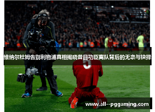 维纳尔杜姆告别利物浦真相揭晓昔日功臣离队背后的无奈与抉择