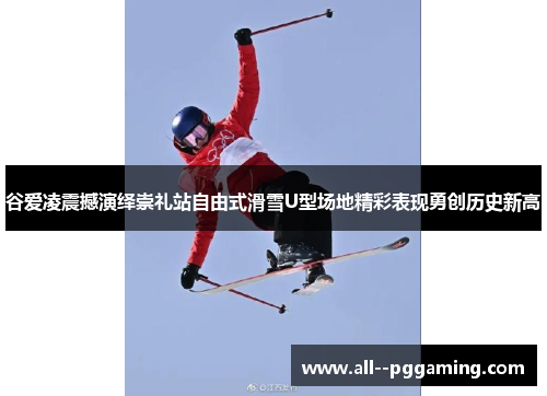 谷爱凌震撼演绎崇礼站自由式滑雪U型场地精彩表现勇创历史新高 谷爱凌震撼演绎崇礼站自由式滑雪U型场地精彩表现勇创历史新高