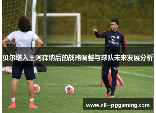 贝尔塔入主阿森纳后的战略调整与球队未来发展分析 贝尔塔入主阿森纳后的战略调整与球队未来发展分析