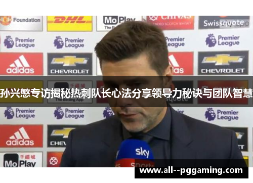 孙兴慜专访揭秘热刺队长心法分享领导力秘诀与团队智慧
