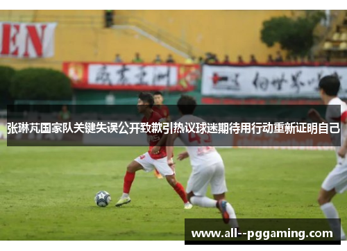 张琳芃国家队关键失误公开致歉引热议球迷期待用行动重新证明自己