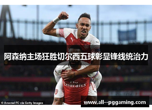 阿森纳主场狂胜切尔西五球彰显锋线统治力