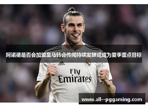 阿诺德是否会加盟皇马转会传闻持续发酵或成为夏季重点目标