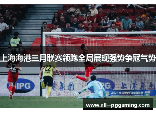 上海海港三月联赛领跑全局展现强势争冠气势 上海海港三月联赛领跑全局展现强势争冠气势
