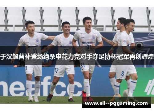 于汉超替补登场绝杀申花力克对手夺足协杯冠军再创辉煌 于汉超替补登场绝杀申花力克对手夺足协杯冠军再创辉煌