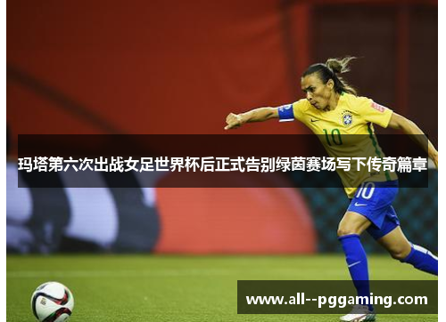 玛塔第六次出战女足世界杯后正式告别绿茵赛场写下传奇篇章